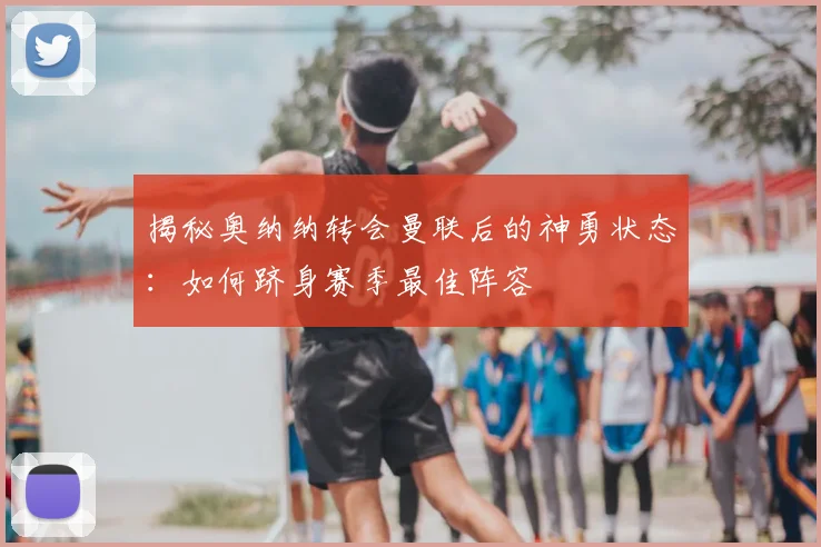 揭秘奥纳纳转会曼联后的神勇状态：如何跻身赛季最佳阵容