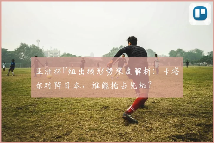 亚洲杯F组出线形势深度解析：卡塔尔对阵日本，谁能抢占先机？