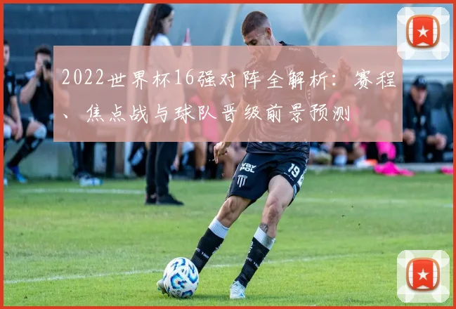 2022世界杯16强对阵全解析：赛程、焦点战与球队晋级前景预测