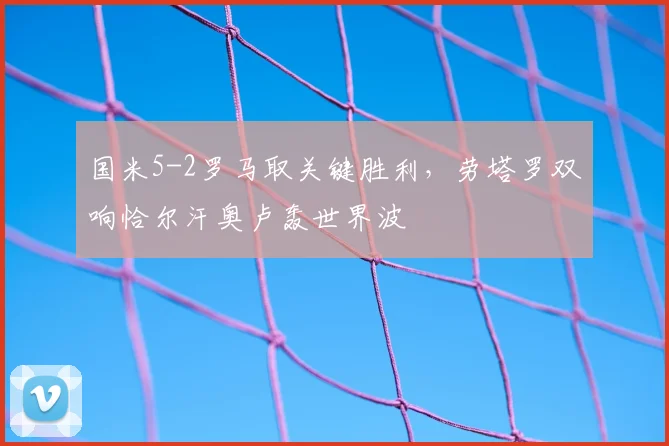 国米5-2罗马取关键胜利，劳塔罗双响恰尔汗奥卢轰世界波