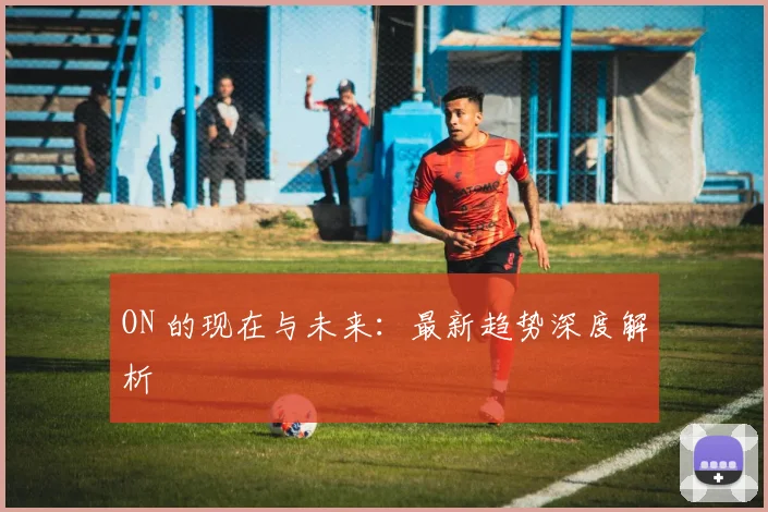 ON 的现在与未来：最新趋势深度解析