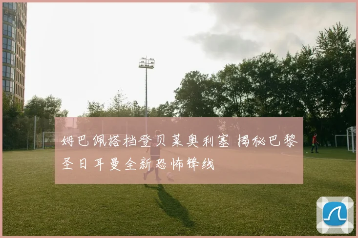 姆巴佩搭档登贝莱奥利塞 揭秘巴黎圣日耳曼全新恐怖锋线