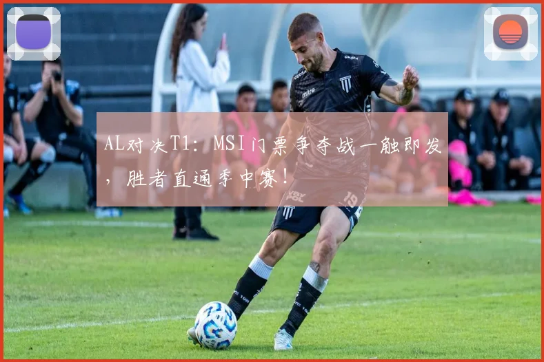 AL对决T1：MSI门票争夺战一触即发，胜者直通季中赛！