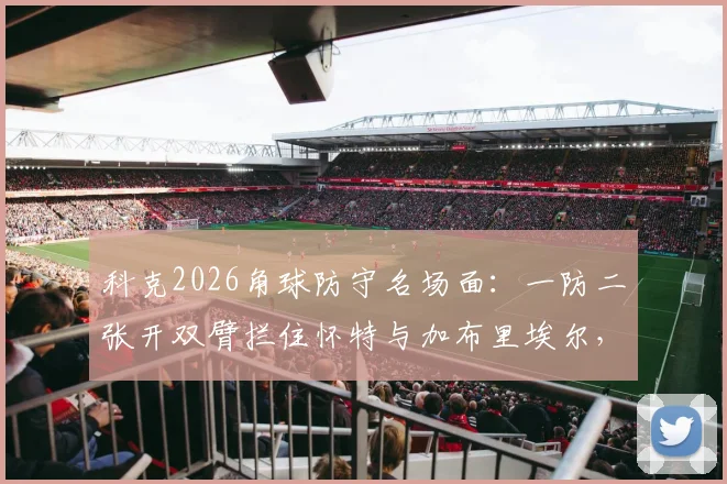 科克2026角球防守名场面：一防二张开双臂拦住怀特与加布里埃尔，这算犯规吗？深度拆解足球防守实战技巧