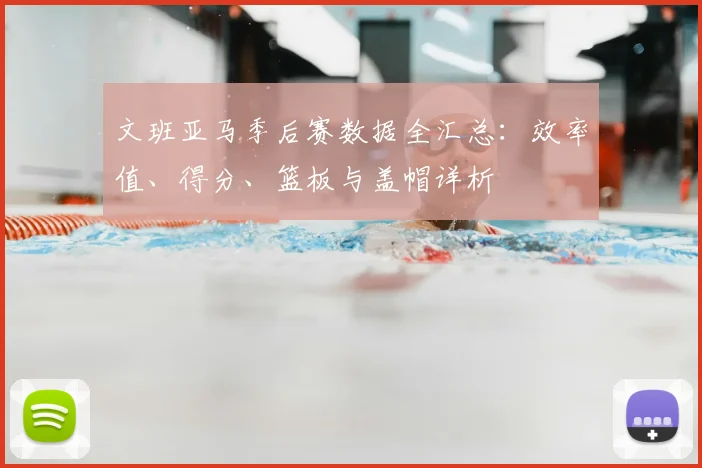文班亚马季后赛数据全汇总：效率值、得分、篮板与盖帽详析