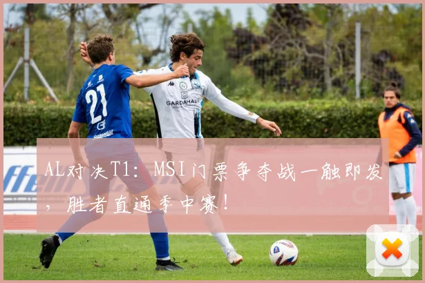 AL对决T1：MSI门票争夺战一触即发，胜者直通季中赛！