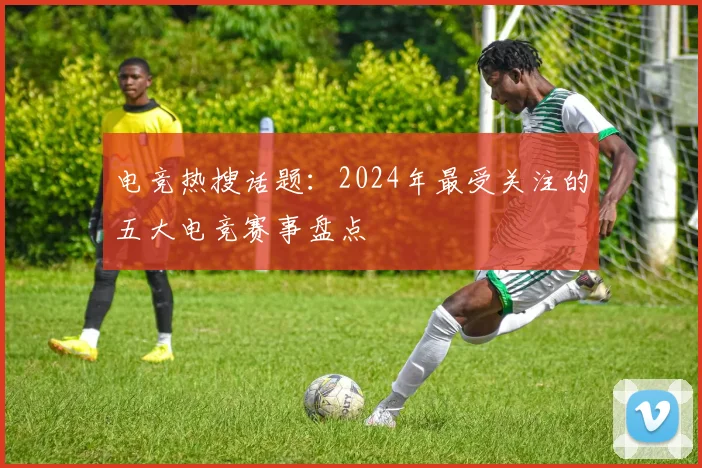 电竞热搜话题：2024年最受关注的五大电竞赛事盘点