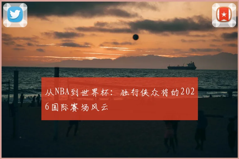 从NBA到世界杯：独行侠众将的2026国际赛场风云