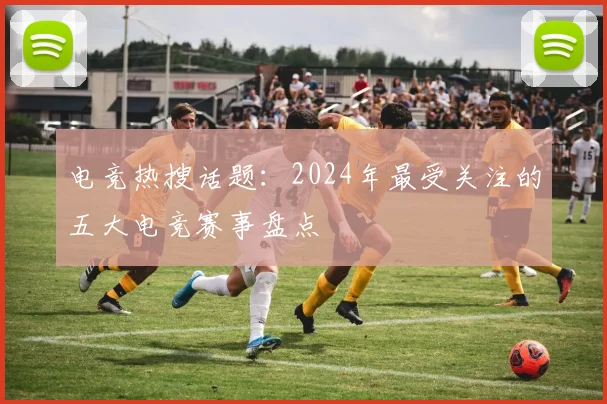 电竞热搜话题:2024年最受关注的五大电竞赛事盘点