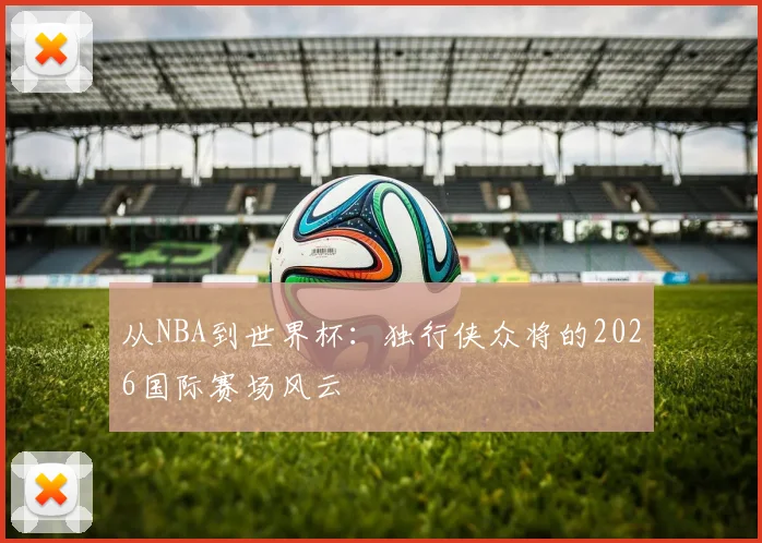 从NBA到世界杯：独行侠众将的2026国际赛场风云