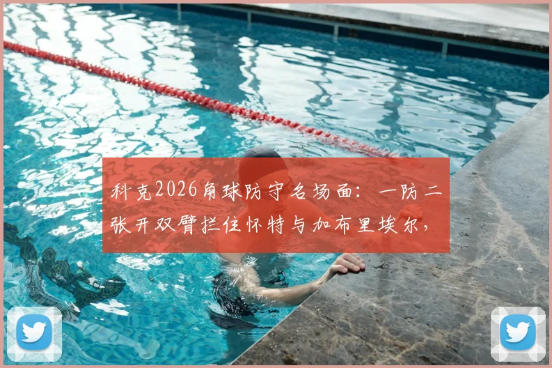 科克2026角球防守名场面：一防二张开双臂拦住怀特与加布里埃尔，这算犯规吗？深度拆解足球防守实战技巧