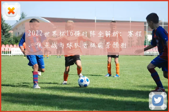 2022世界杯16强对阵全解析：赛程、焦点战与球队晋级前景预测